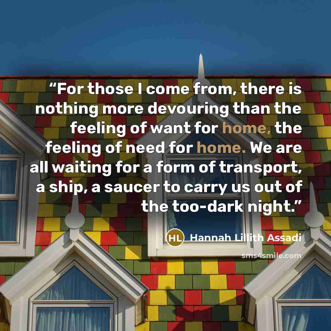 “For those I come from, there is nothing more devouring than the feeling of want for home, the feeling of need for home. We are all waiting for a form of transport, a ship, a saucer to carry us out of the too-dark night.” quote by Hannah Lillith Assadi