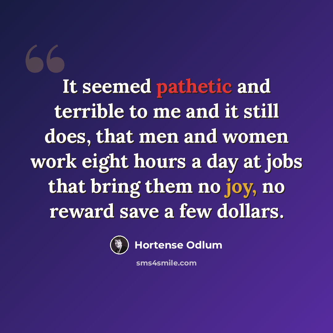 “It seemed pathetic and terrible to me and it still does, that men and women work eight hours a day at jobs that bring them no joy, no reward save a few dollars.” quote by Hortense Odlum