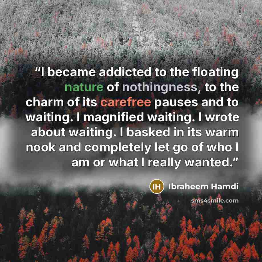 “I became addicted to the floating nature of nothingness, to the charm of its carefree pauses and to waiting. I magnified waiting. I wrote about waiting. I basked in its warm nook and completely let go of who I am or what I really wanted.” quote by Ibraheem Hamdi