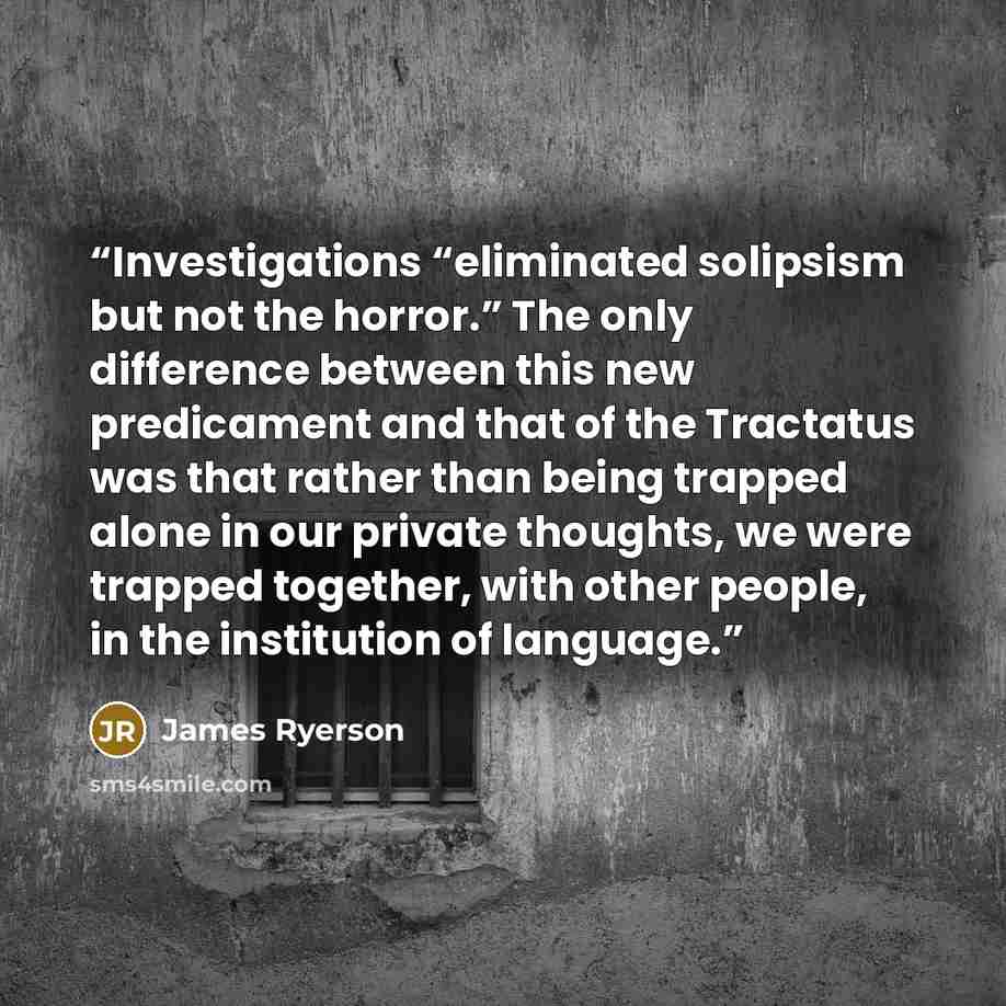 “Investigations “eliminated solipsism but not the horror.” The only difference between this new predicament and that of the Tractatus was that rather than being trapped alone in our private thoughts, we were trapped together, with other people, in the institution of language.” quote by James Ryerson