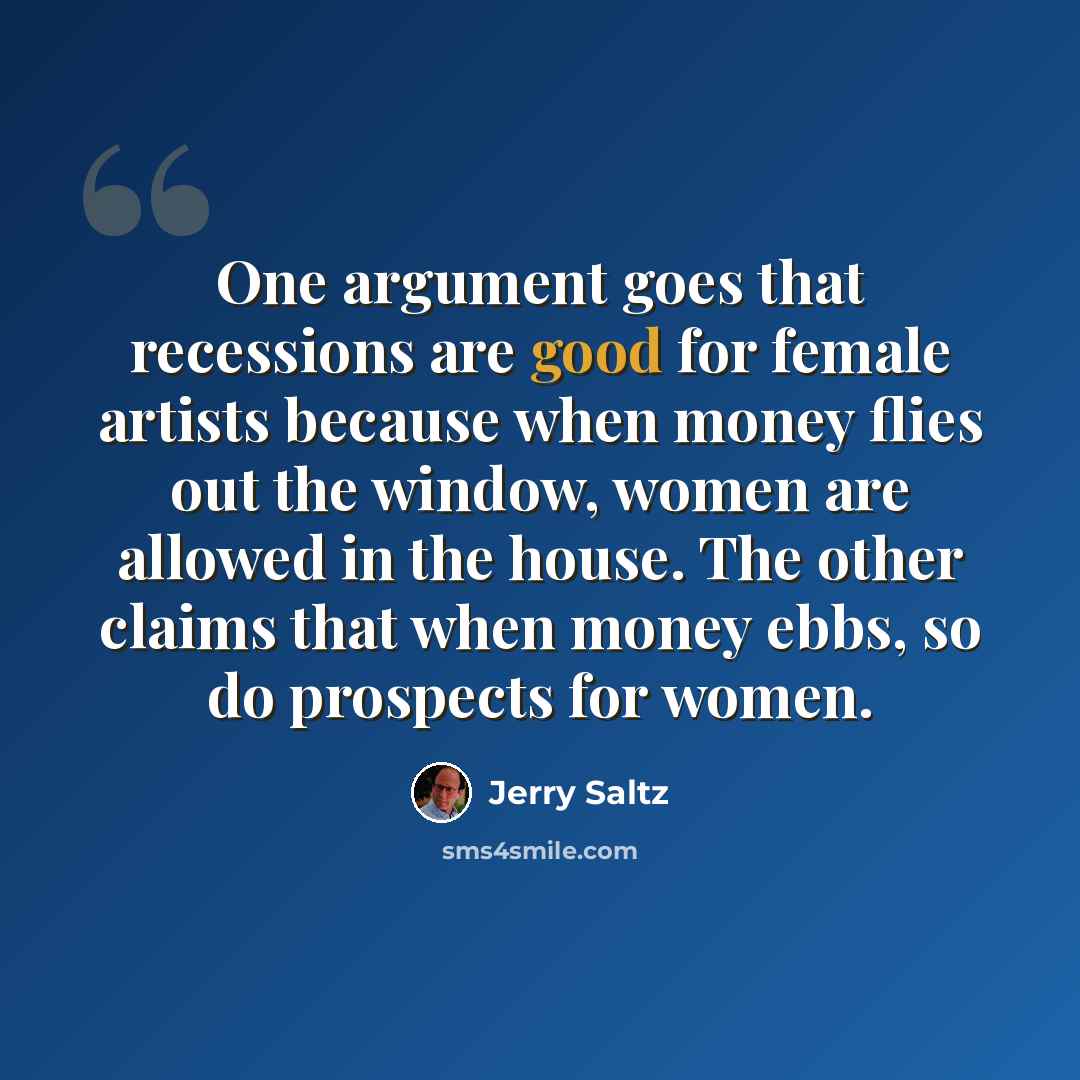 “One argument goes that recessions are good for female artists because when money flies out the window, women are allowed in the house. The other claims that when money ebbs, so do prospects for women.” quote by Jerry Saltz