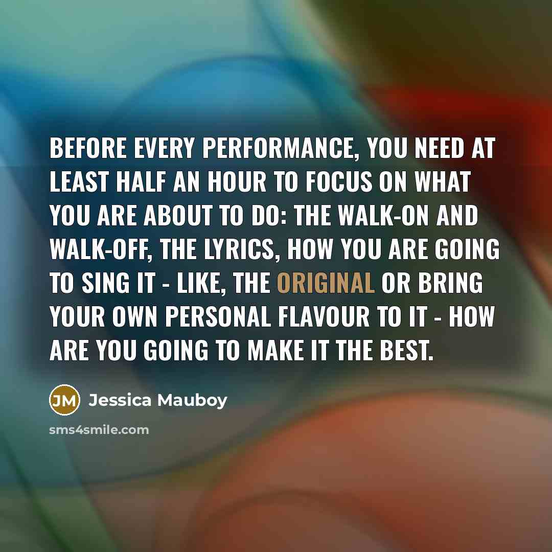 “Before every performance, you need at least half an hour to focus on what you are about to do: the walk-on and walk-off, the lyrics, how you are going to sing it - like, the original or bring your own personal flavour to it - how are you going to make it the best.” quote by Jessica Mauboy