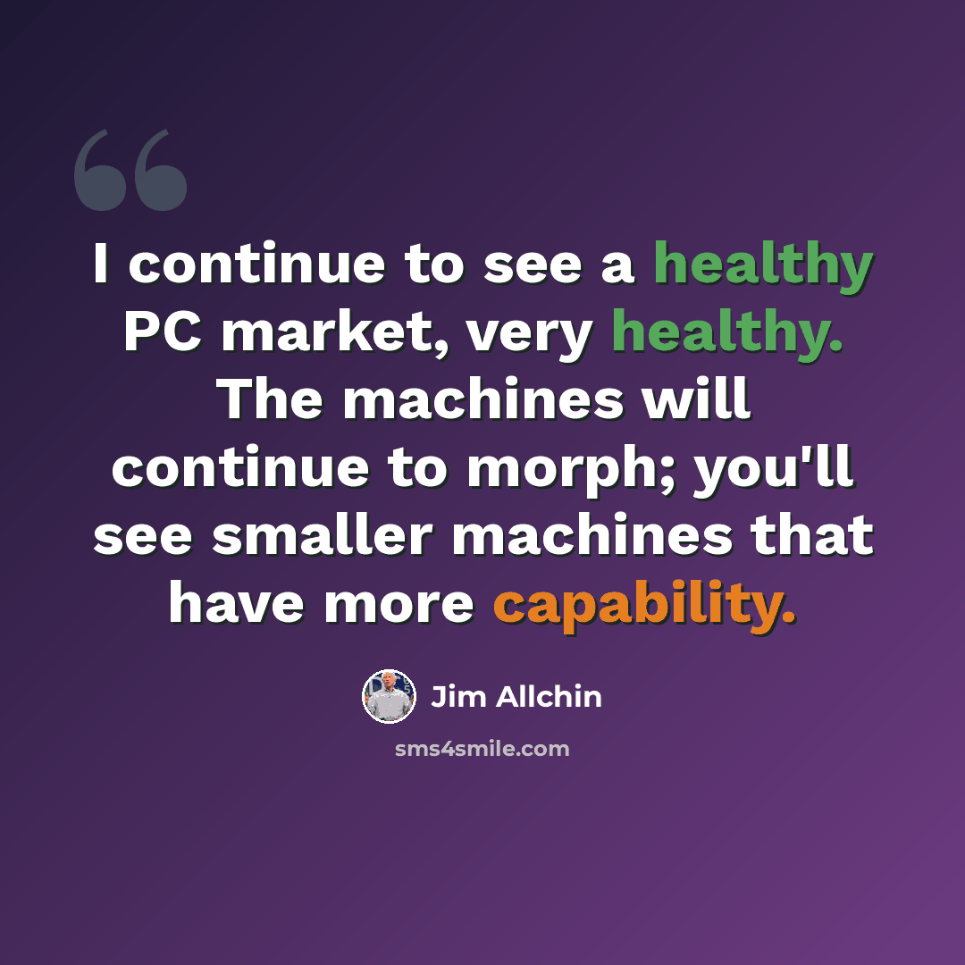 “I continue to see a healthy PC market, very healthy. The machines will continue to morph; you'll see smaller machines that have more capability.” quote by Jim Allchin