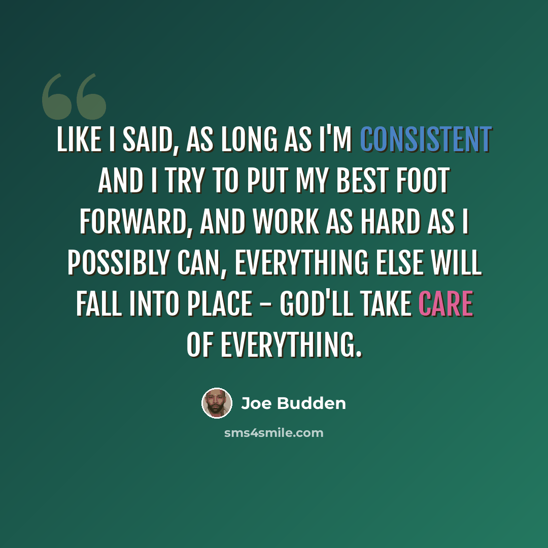 “Like I said, as long as I'm consistent and I try to put my best foot forward, and work as hard as I possibly can, everything else will fall into place - God'll take care of everything.” quote by Joe Budden