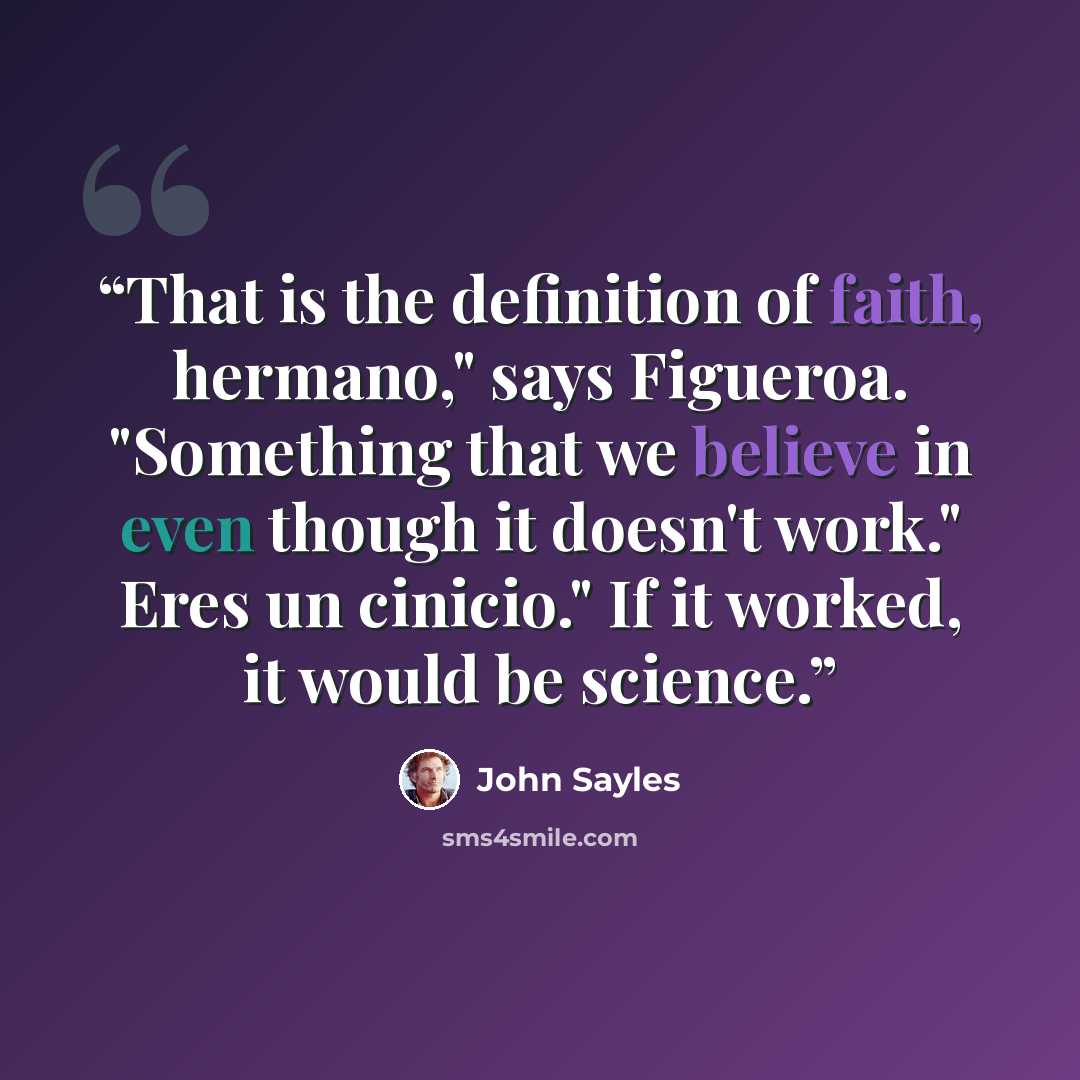 “That is the definition of faith, hermano," says Figueroa. "Something that we believe in even though it doesn't work." Eres un cinicio." If it worked, it would be science.” quote by John Sayles