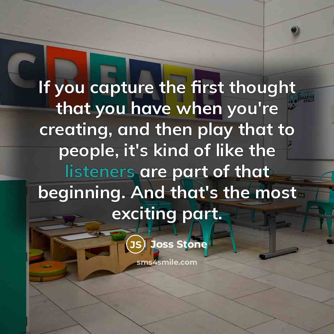“If you capture the first thought that you have when you're creating, and then play that to people, it's kind of like the listeners are part of that beginning. And that's the most exciting part.” quote by Joss Stone