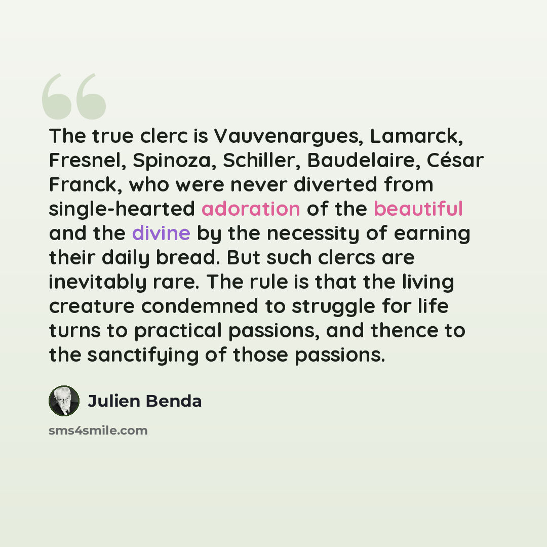 “The true clerc is Vauvenargues, Lamarck, Fresnel, Spinoza, Schiller, Baudelaire, César Franck, who were never diverted from single-hearted adoration of the beautiful and the divine by the necessity of earning their daily bread. But such clercs are inevitably rare. The rule is that the living…” quote by Julien Benda