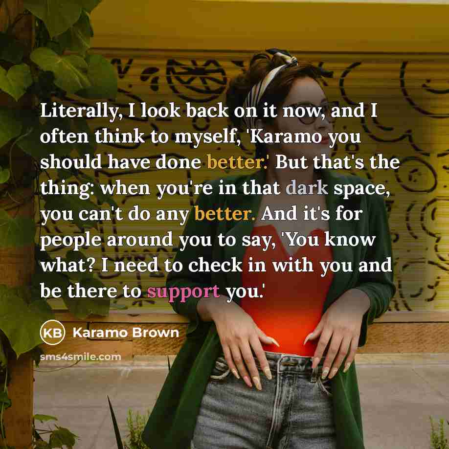 “Literally, I look back on it now, and I often think to myself, 'Karamo you should have done better.' But that's the thing: when you're in that dark space, you can't do any better. And it's for people around you to say, 'You know what? I need to check in with you and be there to support you.'” quote by Karamo Brown