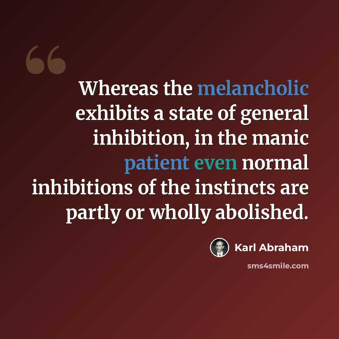 “Whereas the melancholic exhibits a state of general inhibition, in the manic patient even normal inhibitions of the instincts are partly or wholly abolished.” quote by Karl Abraham
