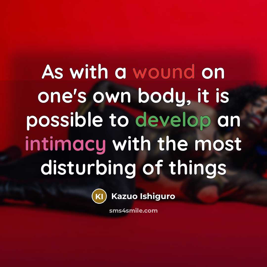 “As with a wound on one's own body, it is possible to develop an intimacy with the most disturbing of things” quote by Kazuo Ishiguro