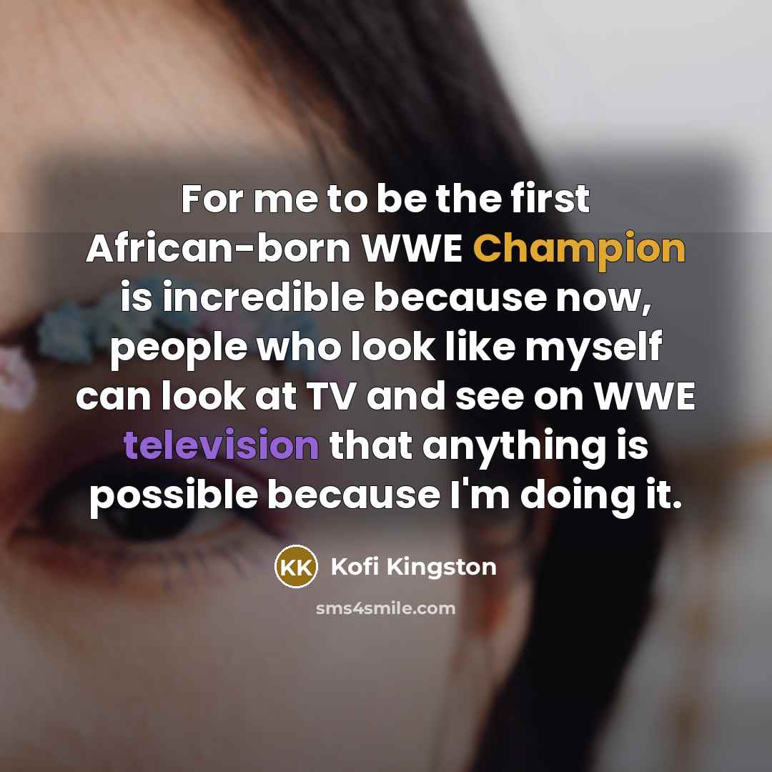 “For me to be the first African-born WWE Champion is incredible because now, people who look like myself can look at TV and see on WWE television that anything is possible because I'm doing it.” quote by Kofi Kingston