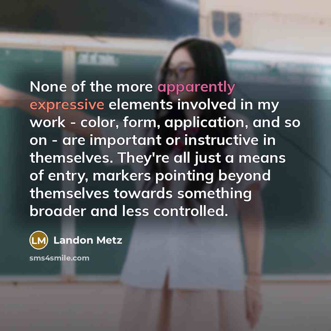 “None of the more apparently expressive elements involved in my work - color, form, application, and so on - are important or instructive in themselves. They're all just a means of entry, markers pointing beyond themselves towards something broader and less controlled.” quote by Landon Metz