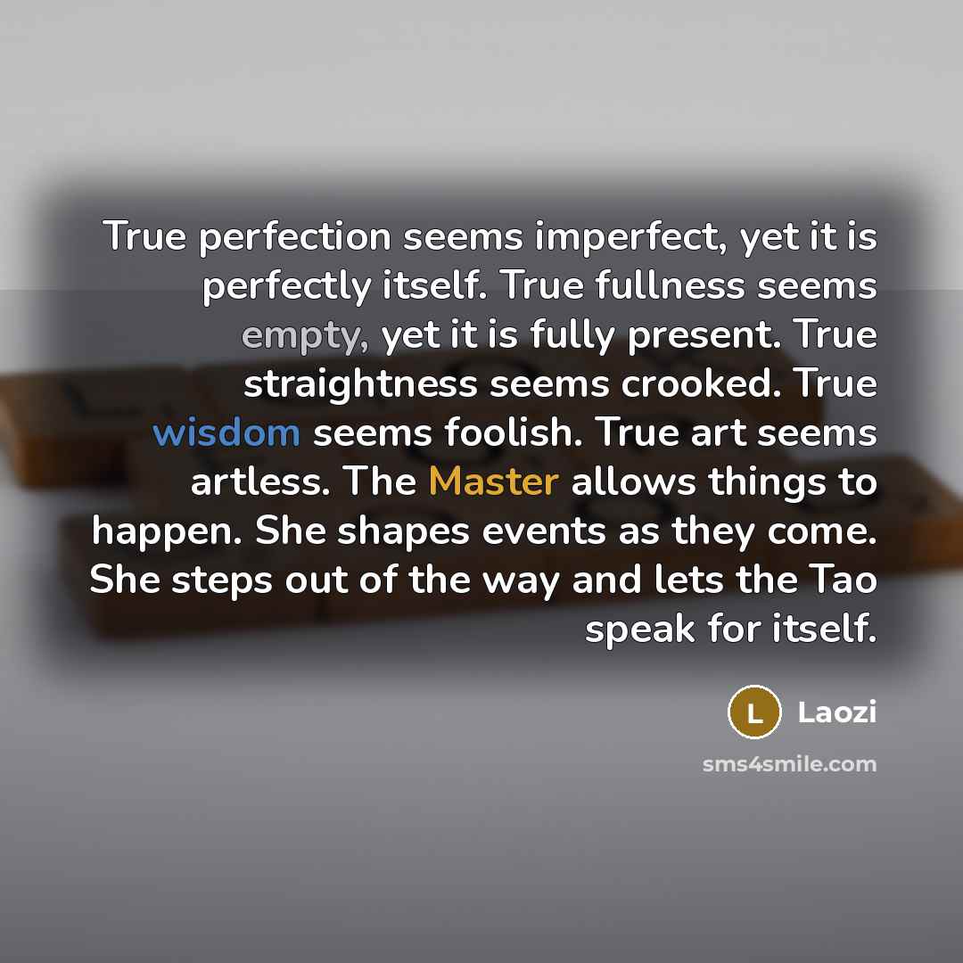 “True perfection seems imperfect, yet it is perfectly itself. True fullness seems empty, yet it is fully present. True straightness seems crooked. True wisdom seems foolish. True art seems artless. The Master allows things to happen. She shapes events as they come. She steps out of the way and lets…” quote by Laozi