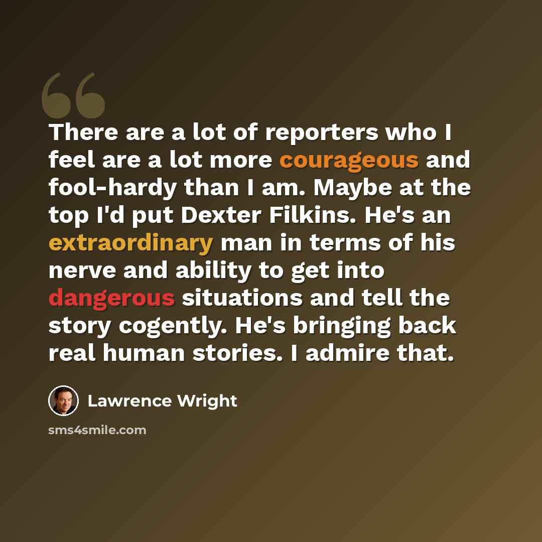 “There are a lot of reporters who I feel are a lot more courageous and fool-hardy than I am. Maybe at the top I'd put Dexter Filkins. He's an extraordinary man in terms of his nerve and ability to get into dangerous situations and tell the story cogently. He's bringing back real human stories. I…” quote by Lawrence Wright