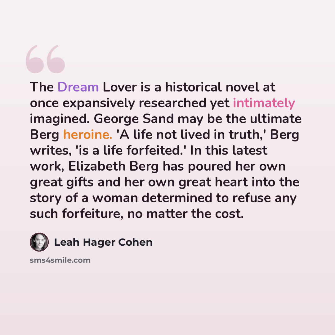 “The Dream Lover is a historical novel at once expansively researched yet intimately imagined. George Sand may be the ultimate Berg heroine. 'A life not lived in truth,' Berg writes, 'is a life forfeited.' In this latest work, Elizabeth Berg has poured her own great gifts and her own great heart…” quote by Leah Hager Cohen