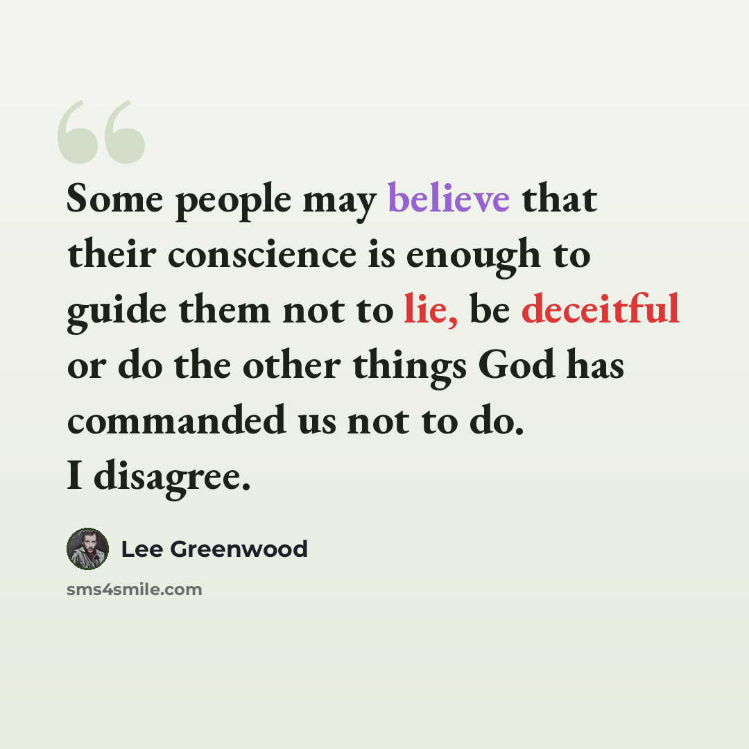 “Some people may believe that their conscience is enough to guide them not to lie, be deceitful or do the other things God has commanded us not to do. I disagree.” quote by Lee Greenwood