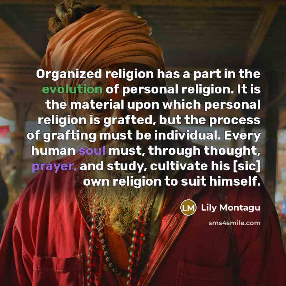 “Organized religion has a part in the evolution of personal religion. It is the material upon which personal religion is grafted, but the process of grafting must be individual. Every human soul must, through thought, prayer, and study, cultivate his [sic] own religion to suit himself.” quote by Lily Montagu