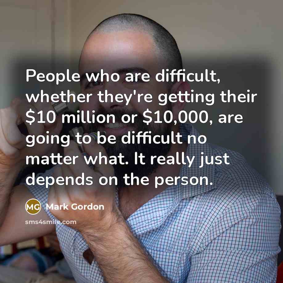 “People who are difficult, whether they're getting their $10 million or $10,000, are going to be difficult no matter what. It really just depends on the person.” quote by Mark Gordon