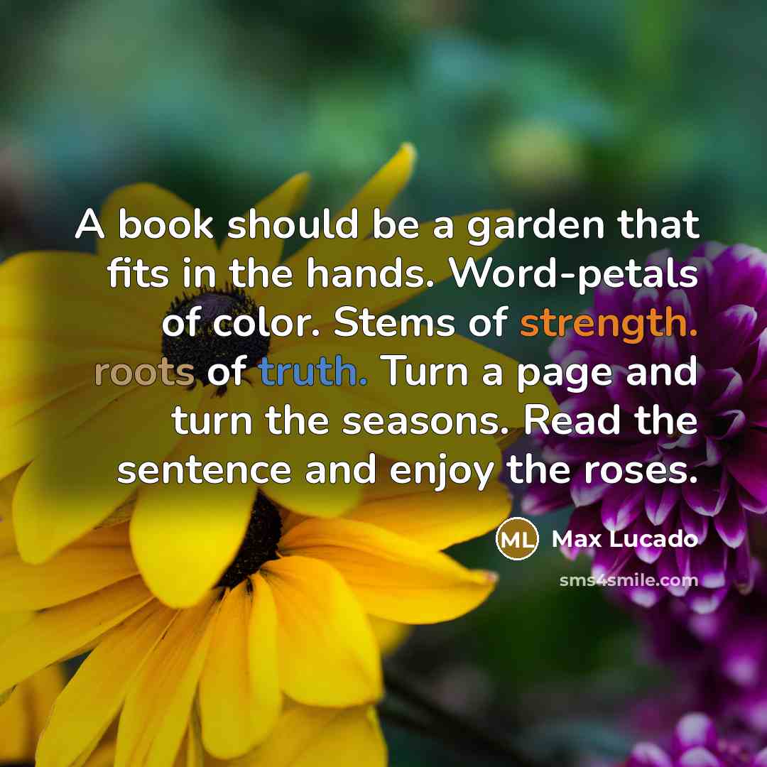 “A book should be a garden that fits in the hands. Word-petals of color. Stems of strength. roots of truth. Turn a page and turn the seasons. Read the sentence and enjoy the roses.” quote by Max Lucado