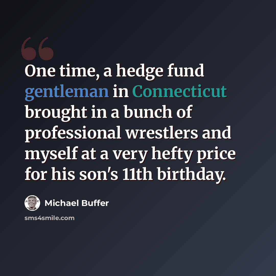 “One time, a hedge fund gentleman in Connecticut brought in a bunch of professional wrestlers and myself at a very hefty price for his son's 11th birthday.” quote by Michael Buffer