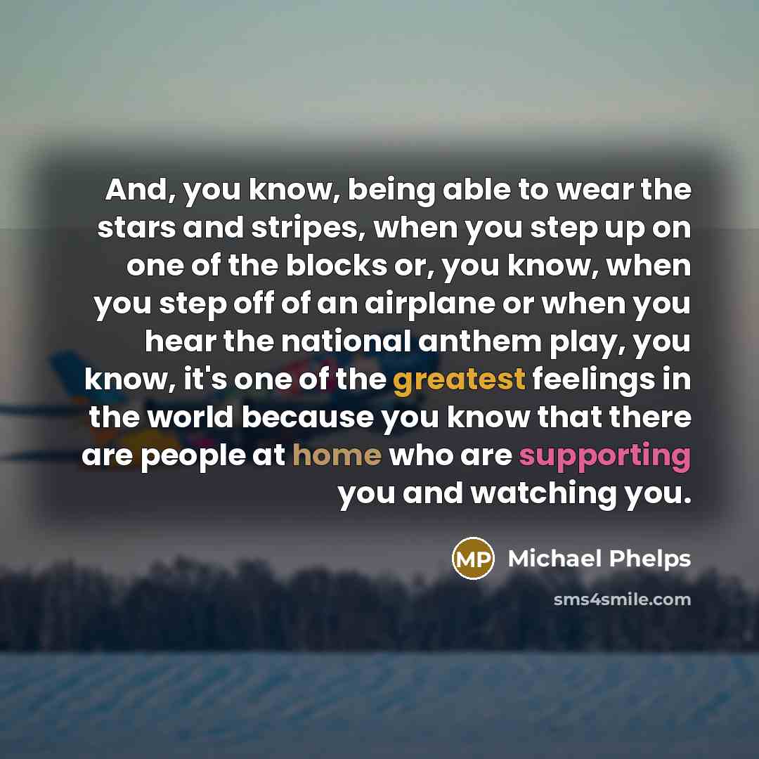 “And, you know, being able to wear the stars and stripes, when you step up on one of the blocks or, you know, when you step off of an airplane or when you hear the national anthem play, you know, it's one of the greatest feelings in the world because you know that there are people at home who are…” quote by Michael Phelps