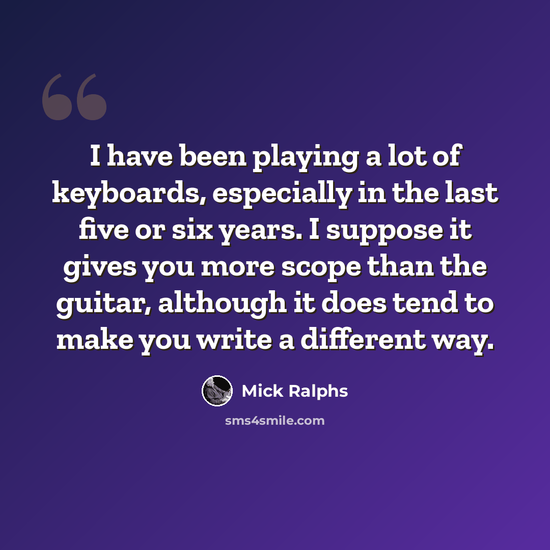 “I have been playing a lot of keyboards, especially in the last five or six years. I suppose it gives you more scope than the guitar, although it does tend to make you write a different way.” quote by Mick Ralphs