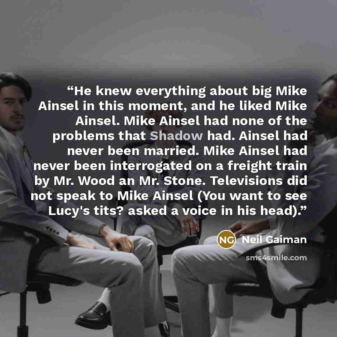 “He knew everything about big Mike Ainsel in this moment, and he liked Mike Ainsel. Mike Ainsel had none of the problems that Shadow had. Ainsel had never been married. Mike Ainsel had never been interrogated on a freight train by Mr. Wood an Mr. Stone. Televisions did not speak to Mike Ainsel (You…” quote by Neil Gaiman