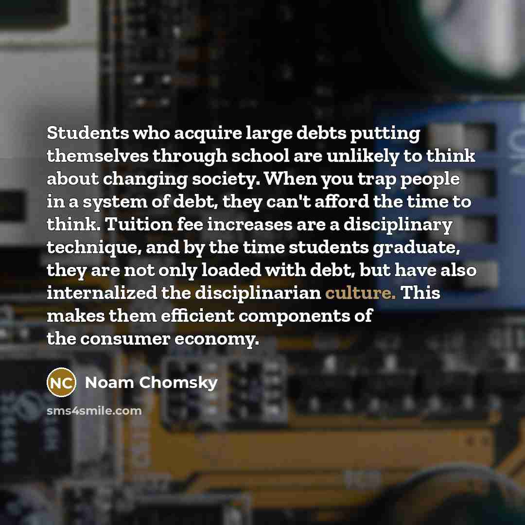 “Students who acquire large debts putting themselves through school are unlikely to think about changing society. When you trap people in a system of debt, they can't afford the time to think. Tuition fee increases are a disciplinary technique, and by the time students graduate, they are not only…” quote by Noam Chomsky