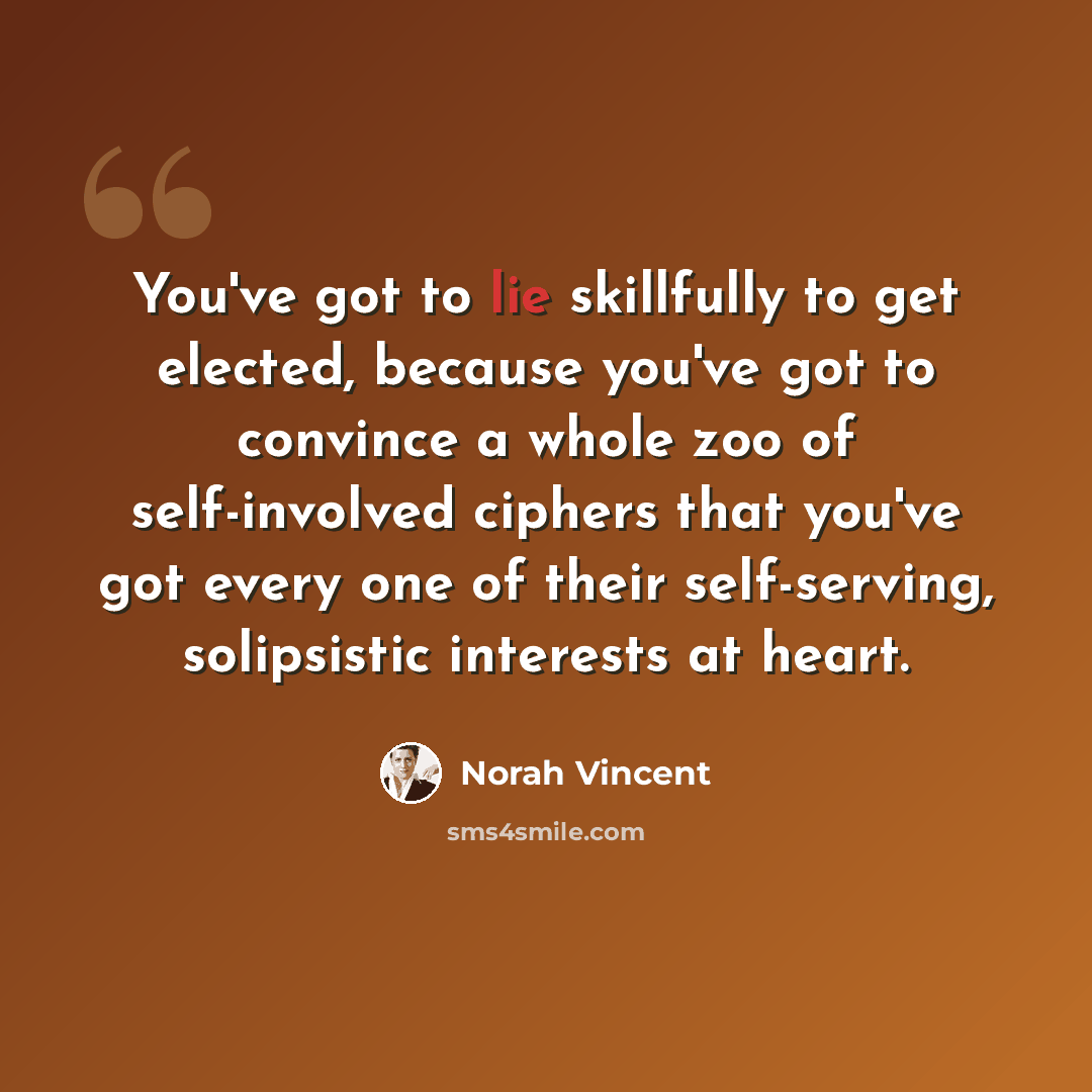 “You've got to lie skillfully to get elected, because you've got to convince a whole zoo of self-involved ciphers that you've got every one of their self-serving, solipsistic interests at heart.” quote by Norah Vincent