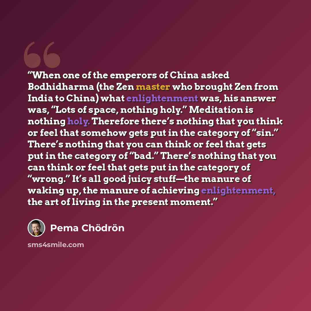 “When one of the emperors of China asked Bodhidharma (the Zen master who brought Zen from India to China) what enlightenment was, his answer was, “Lots of space, nothing holy.” Meditation is nothing holy. Therefore there’s nothing that you think or feel that somehow gets put in the category of…” quote by Pema Chödrön