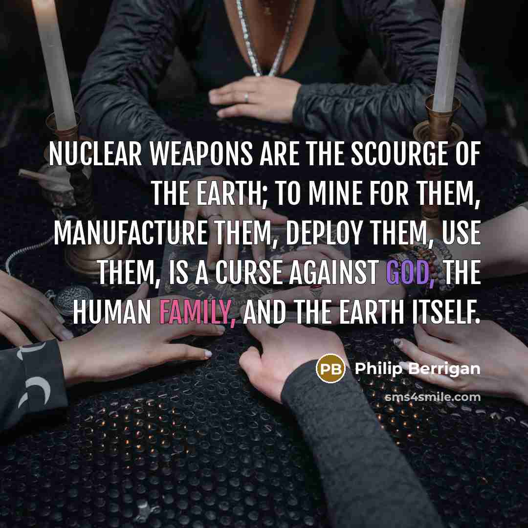 “Nuclear weapons are the scourge of the earth; to mine for them, manufacture them, deploy them, use them, is a curse against God, the human family, and the earth itself.” quote by Philip Berrigan