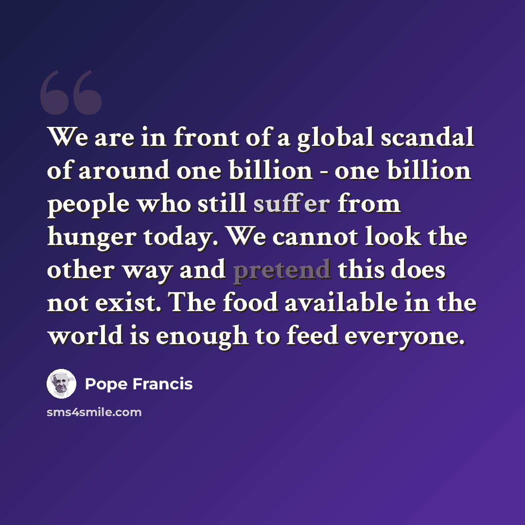 “We are in front of a global scandal of around one billion - one billion people who still suffer from hunger today. We cannot look the other way and pretend this does not exist. The food available in the world is enough to feed everyone.” quote by Pope Francis