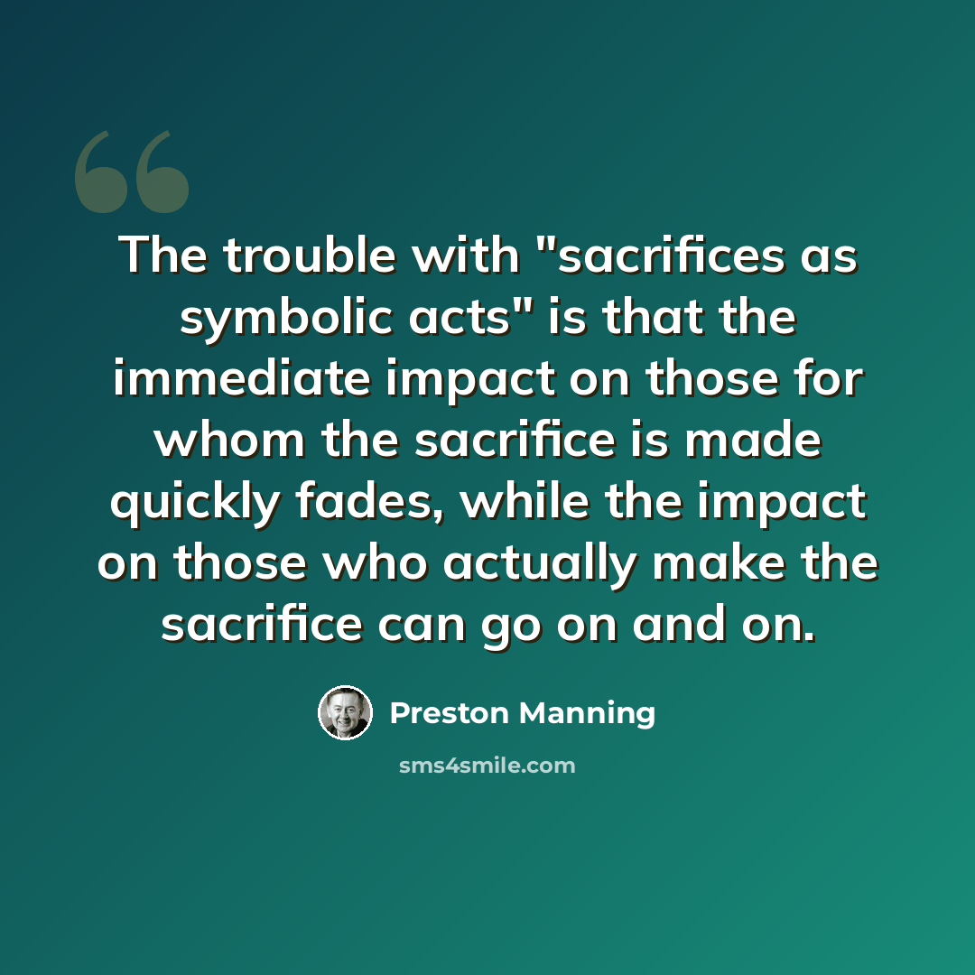 “The trouble with "sacrifices as symbolic acts" is that the immediate impact on those for whom the sacrifice is made quickly fades, while the impact on those who actually make the sacrifice can go on and on.” quote by Preston Manning