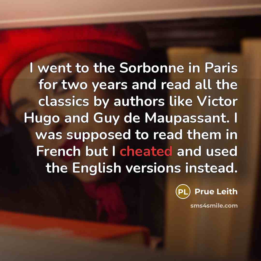 “I went to the Sorbonne in Paris for two years and read all the classics by authors like Victor Hugo and Guy de Maupassant. I was supposed to read them in French but I cheated and used the English versions instead.” quote by Prue Leith