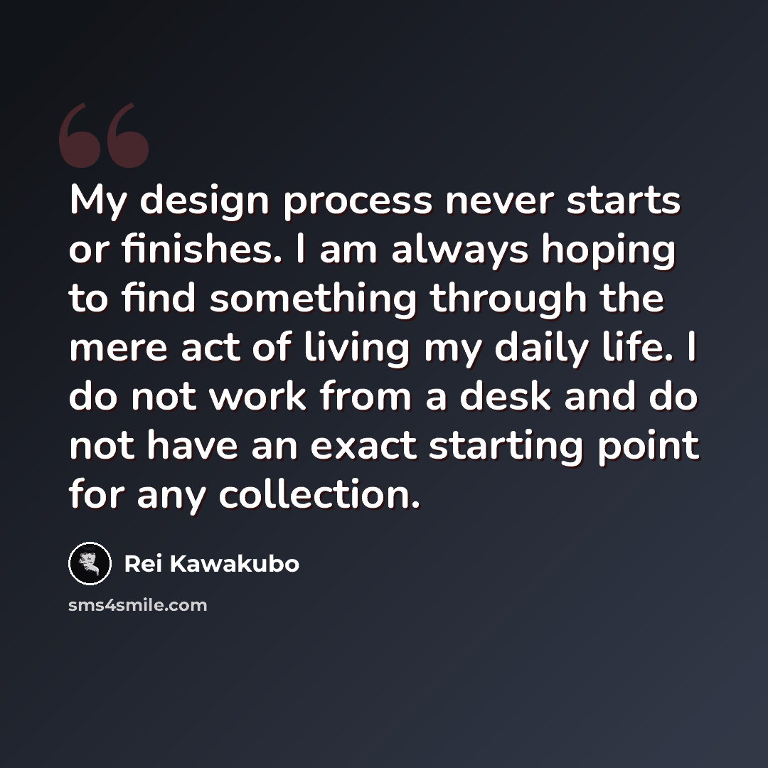 “My design process never starts or finishes. I am always hoping to find something through the mere act of living my daily life. I do not work from a desk and do not have an exact starting point for any collection.” quote by Rei Kawakubo