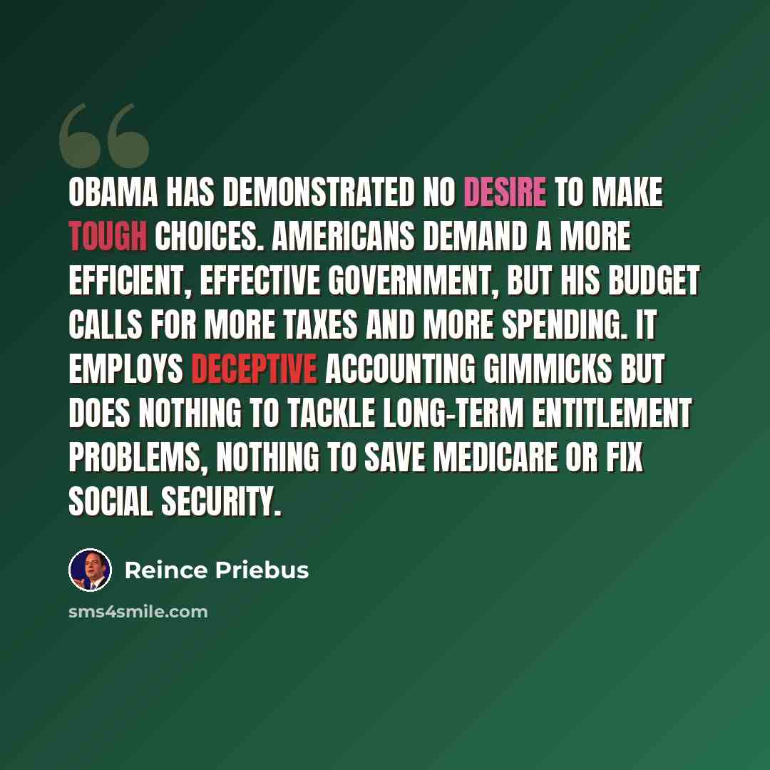 “Obama has demonstrated no desire to make tough choices. Americans demand a more efficient, effective government, but his budget calls for more taxes and more spending. It employs deceptive accounting gimmicks but does nothing to tackle long-term entitlement problems, nothing to save Medicare or…” quote by Reince Priebus