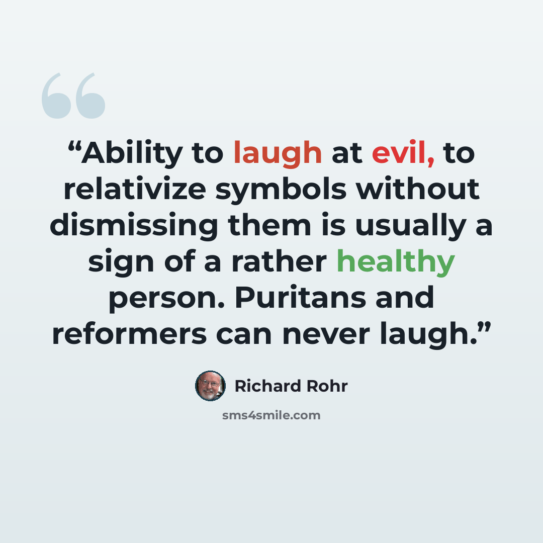 “Ability to laugh at evil, to relativize symbols without dismissing them is usually a sign of a rather healthy person. Puritans and reformers can never laugh.” quote by Richard Rohr
