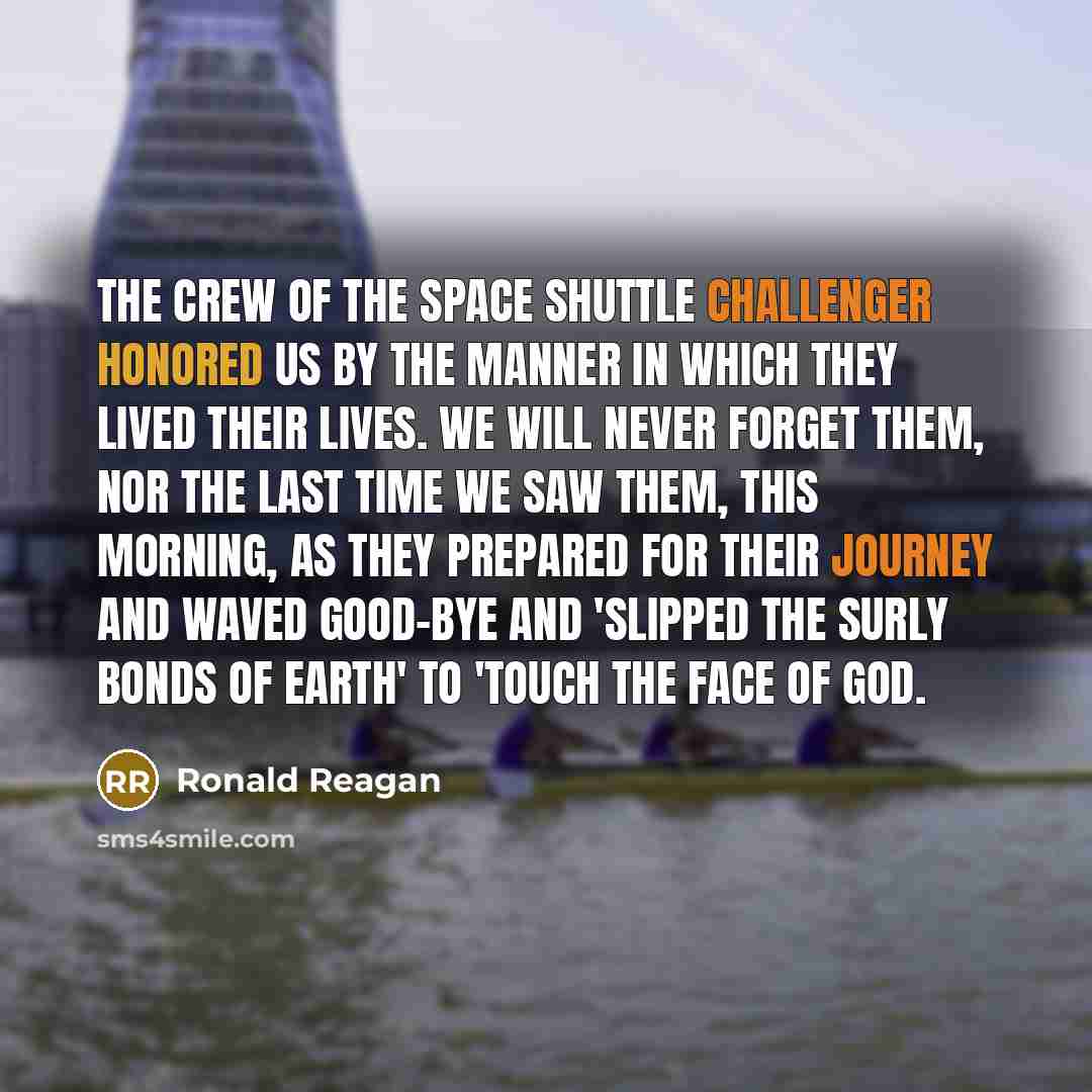“The crew of the space shuttle Challenger honored us by the manner in which they lived their lives. We will never forget them, nor the last time we saw them, this morning, as they prepared for their journey and waved good-bye and 'slipped the surly bonds of earth' to 'touch the face of God.” quote by Ronald Reagan