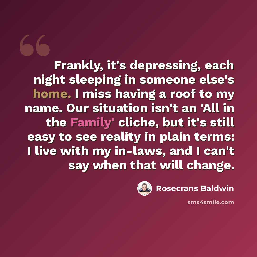 “Frankly, it's depressing, each night sleeping in someone else's home. I miss having a roof to my name. Our situation isn't an 'All in the Family' cliche, but it's still easy to see reality in plain terms: I live with my in-laws, and I can't say when that will change.” quote by Rosecrans Baldwin
