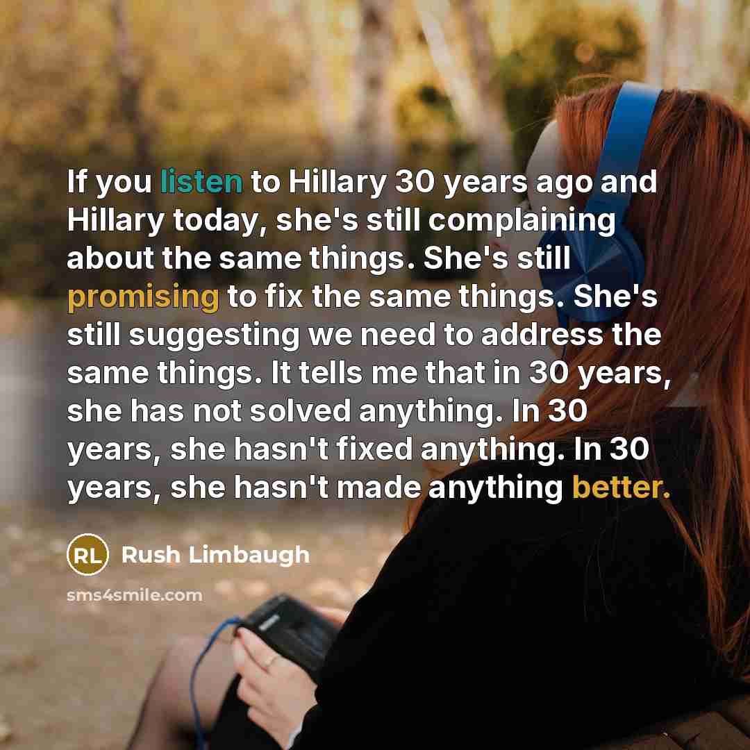 “If you listen to Hillary 30 years ago and Hillary today, she's still complaining about the same things. She's still promising to fix the same things. She's still suggesting we need to address the same things. It tells me that in 30 years, she has not solved anything. In 30 years, she hasn't fixed…” quote by Rush Limbaugh