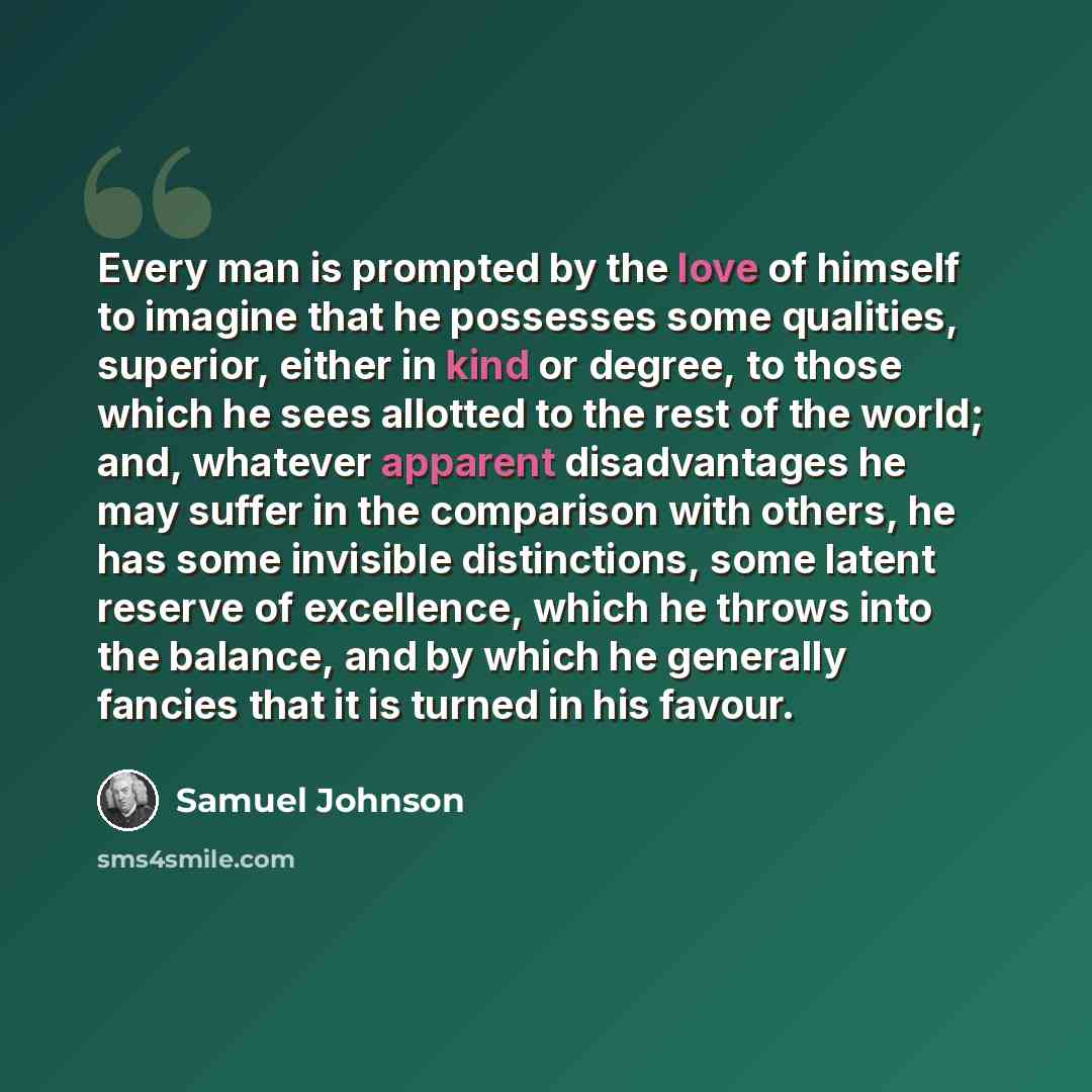 “Every man is prompted by the love of himself to imagine that he possesses some qualities, superior, either in kind or degree, to those which he sees allotted to the rest of the world; and, whatever apparent disadvantages he may suffer in the comparison with others, he has some invisible…” quote by Samuel Johnson