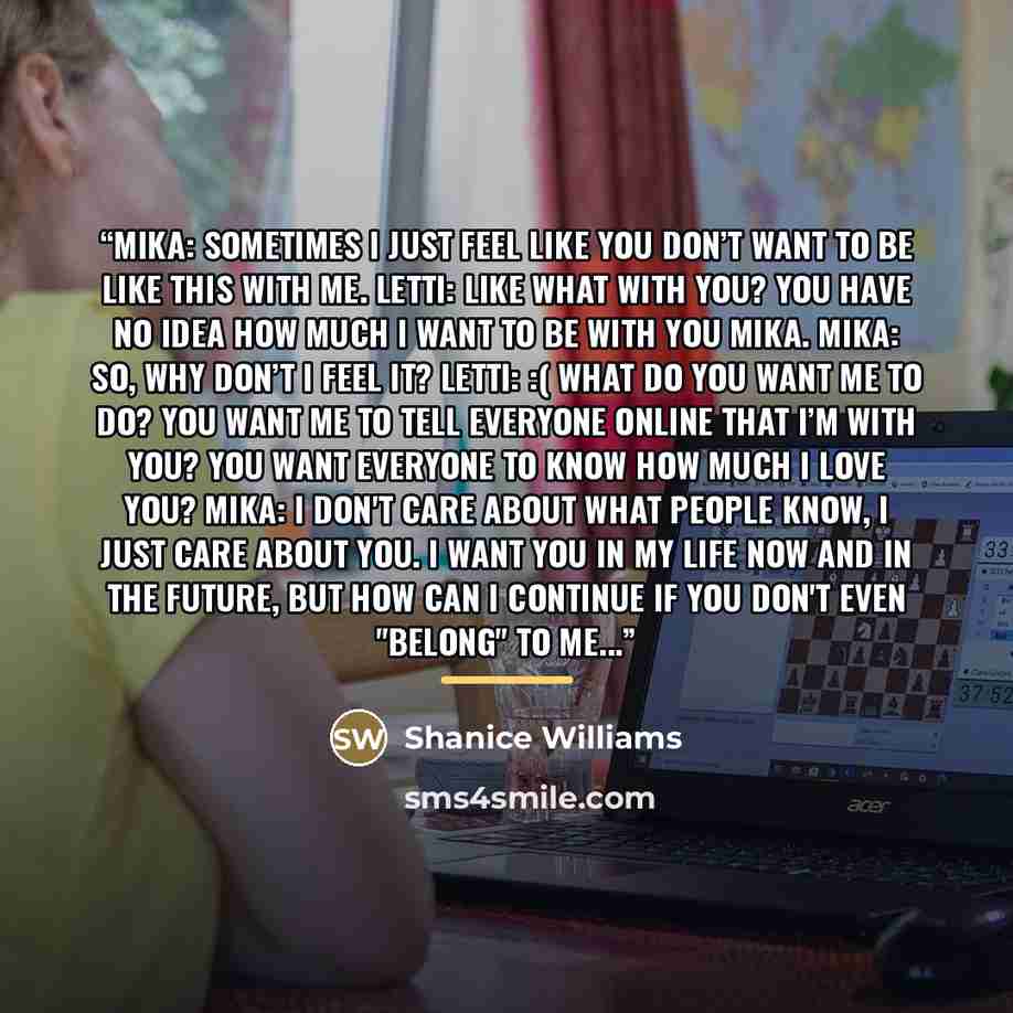 “Mika: Sometimes I just feel like you don’t want to be like this with me. Letti: Like what with you? You have no idea how much I want to be with you Mika. Mika: So, why don’t I feel it? Letti: :( What do you want me to do? You want me to tell everyone online that I’m with you? You want everyone to…” quote by Shanice Williams