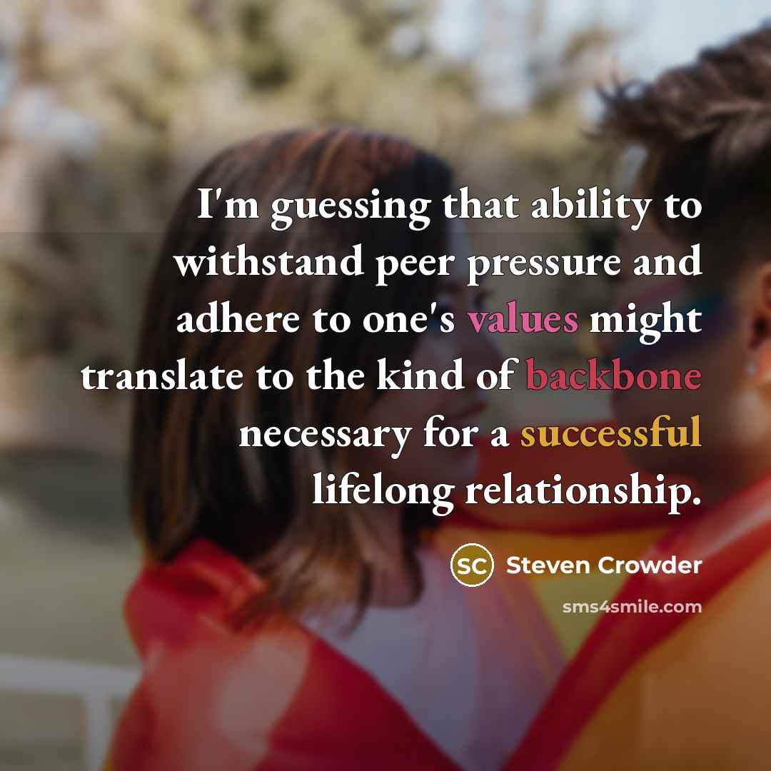 “I'm guessing that ability to withstand peer pressure and adhere to one's values might translate to the kind of backbone necessary for a successful lifelong relationship.” quote by Steven Crowder