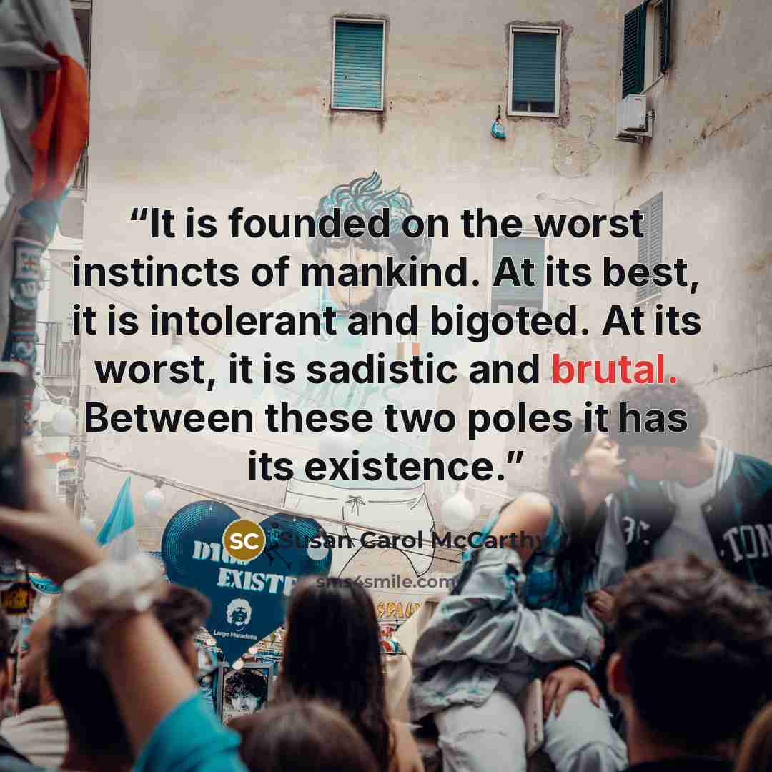 “It is founded on the worst instincts of mankind. At its best, it is intolerant and bigoted. At its worst, it is sadistic and brutal. Between these two poles it has its existence.” quote by Susan Carol McCarthy