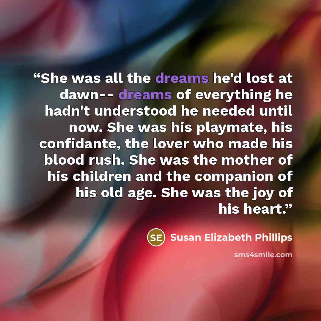 “She was all the dreams he'd lost at dawn-- dreams of everything he hadn't understood he needed until now. She was his playmate, his confidante, the lover who made his blood rush. She was the mother of his children and the companion of his old age. She was the joy of his heart.” quote by Susan Elizabeth Phillips