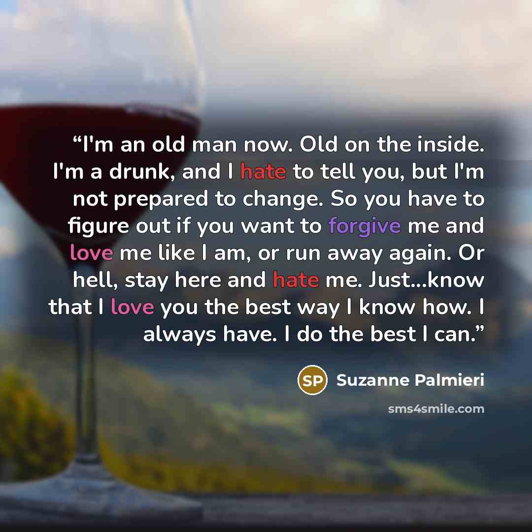 “I'm an old man now. Old on the inside. I'm a drunk, and I hate to tell you, but I'm not prepared to change. So you have to figure out if you want to forgive me and love me like I am, or run away again. Or hell, stay here and hate me. Just...know that I love you the best way I know how. I always…” quote by Suzanne Palmieri