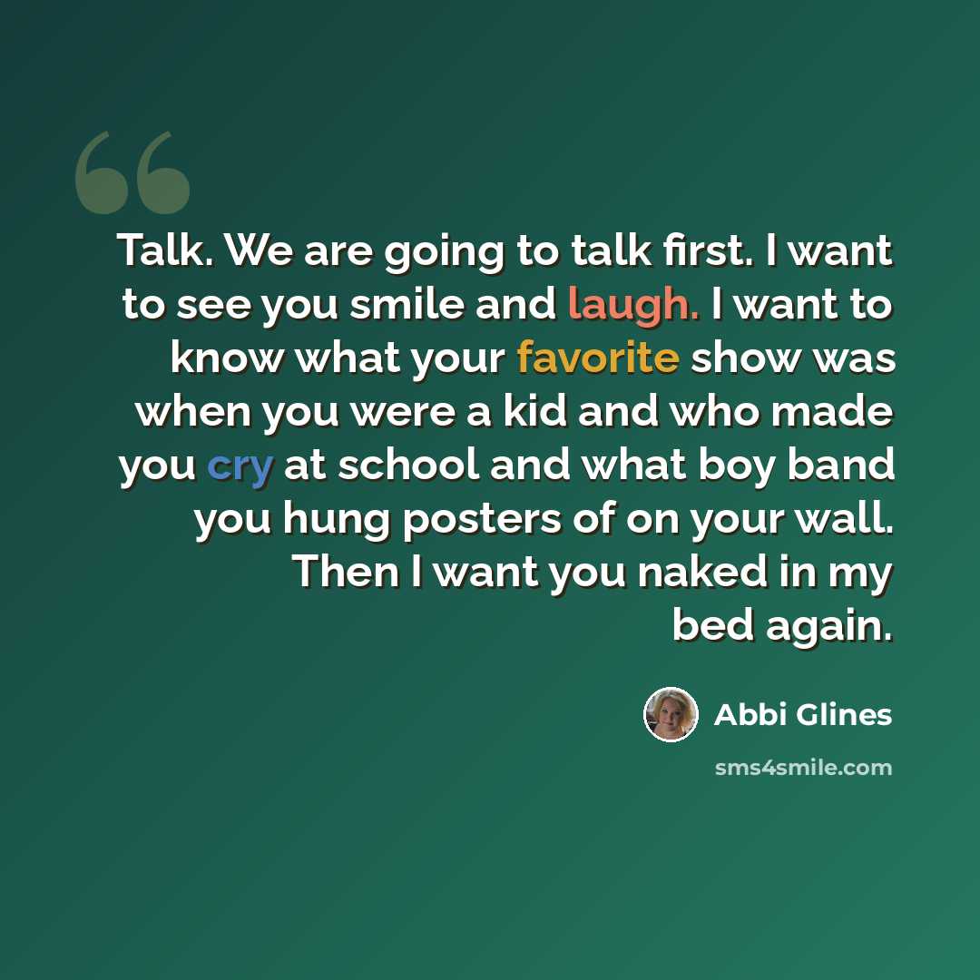 “Talk. We are going to talk first. I want to see you smile and laugh. I want to know what your favorite show was when you were a kid and who made you cry at school and what boy band you hung posters of on your wall. Then I want you naked in my bed again.” quote by Abbi Glines