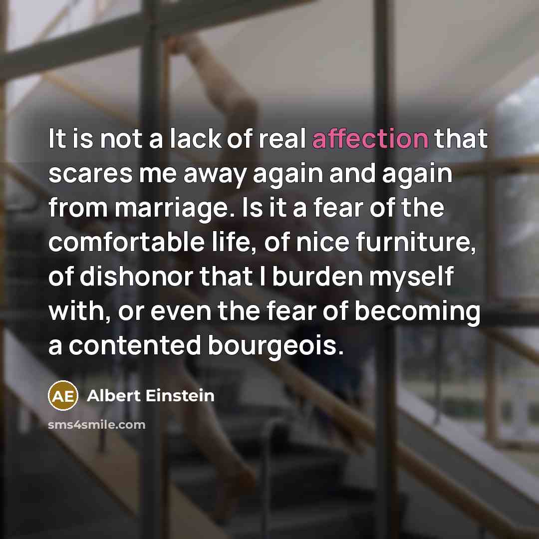 “It is not a lack of real affection that scares me away again and again from marriage. Is it a fear of the comfortable life, of nice furniture, of dishonor that I burden myself with, or even the fear of becoming a contented bourgeois.” quote by Albert Einstein