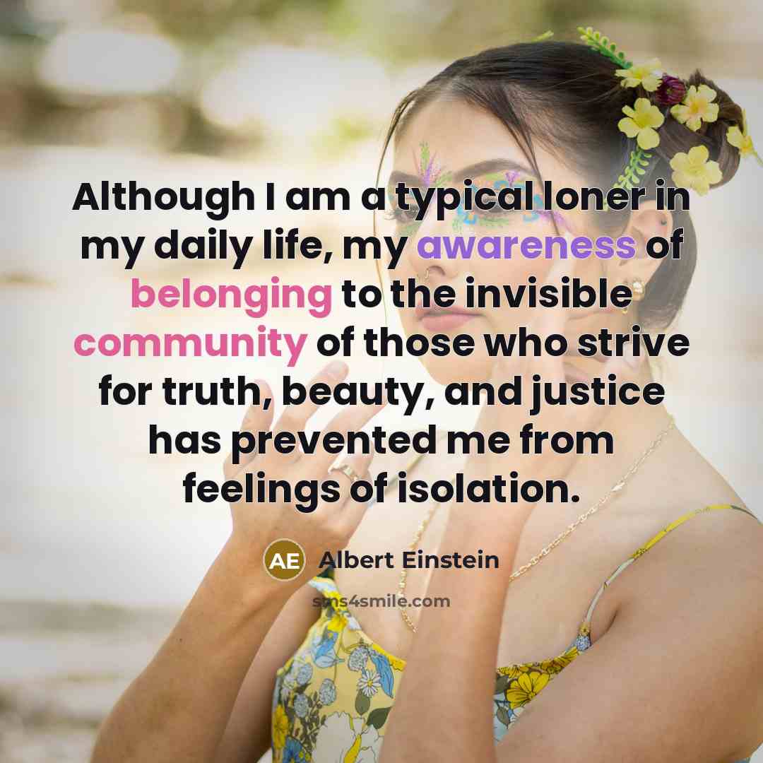 “Although I am a typical loner in my daily life, my awareness of belonging to the invisible community of those who strive for truth, beauty, and justice has prevented me from feelings of isolation.” quote by Albert Einstein