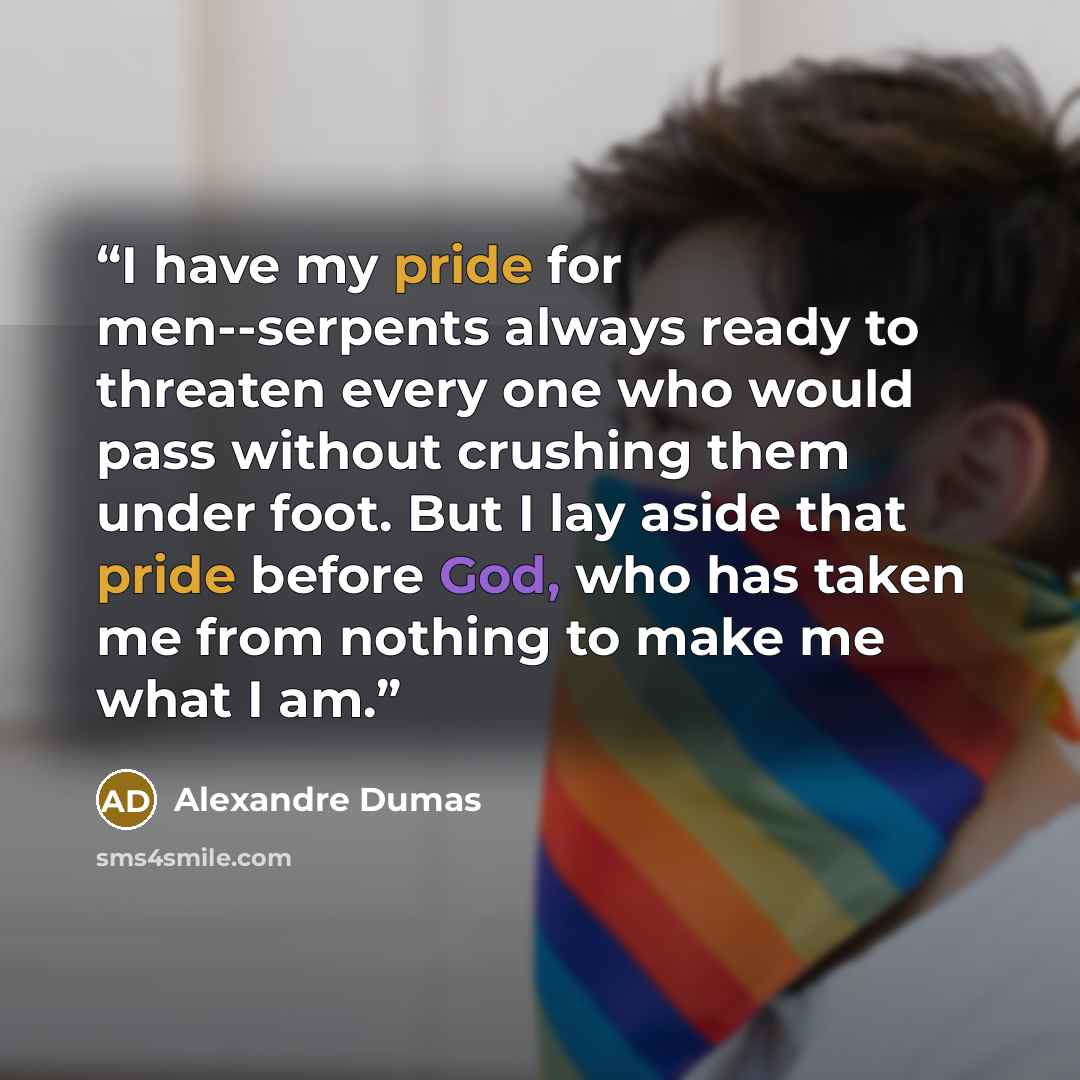 “I have my pride for men--serpents always ready to threaten every one who would pass without crushing them under foot. But I lay aside that pride before God, who has taken me from nothing to make me what I am.” quote by Alexandre Dumas